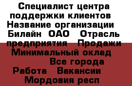 Специалист центра поддержки клиентов › Название организации ­ Билайн, ОАО › Отрасль предприятия ­ Продажи › Минимальный оклад ­ 33 000 - Все города Работа » Вакансии   . Мордовия респ.